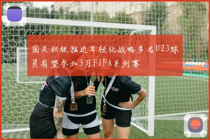 国足积极推进年轻化战略多名U23球员有望参加3月FIFA系列赛