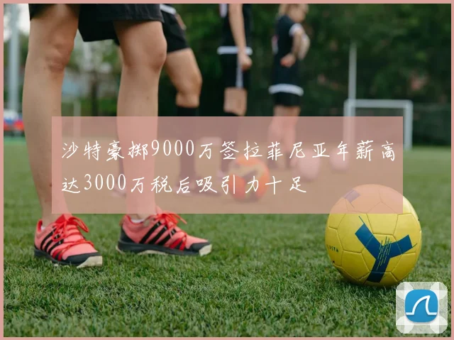 沙特豪掷9000万签拉菲尼亚年薪高达3000万税后吸引力十足