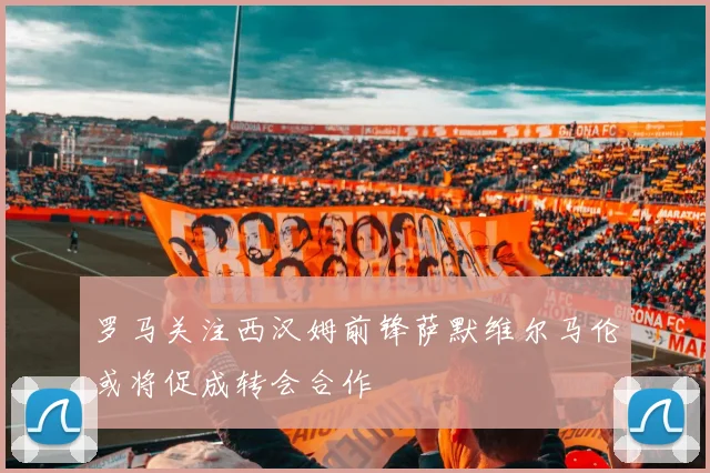 罗马关注西汉姆前锋萨默维尔马伦或将促成转会合作
