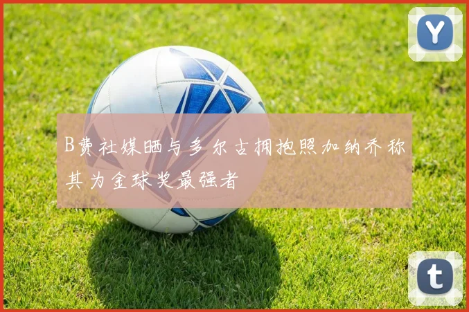 B费社媒晒与多尔古拥抱照加纳乔称其为金球奖最强者