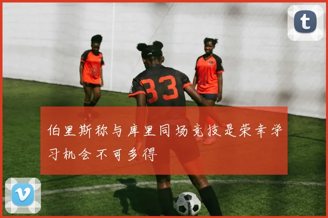 伯里斯称与库里同场竞技是荣幸学习机会不可多得
