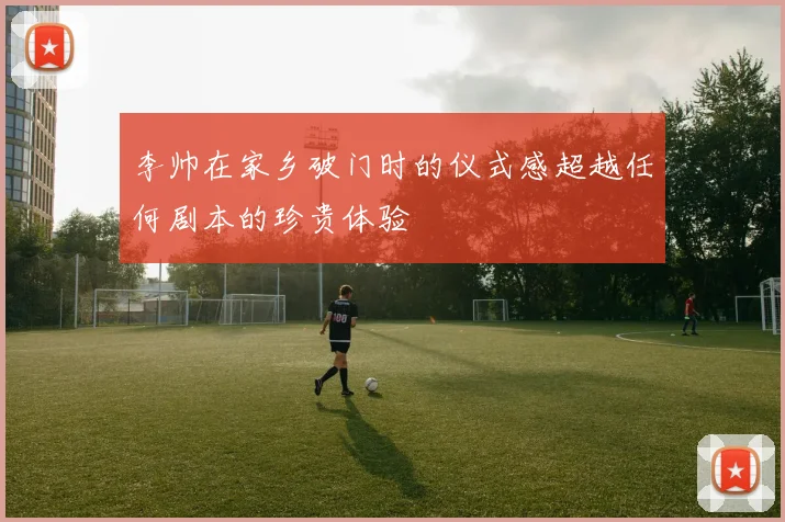 李帅在家乡破门时的仪式感超越任何剧本的珍贵体验