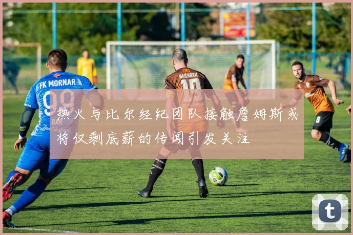 热火与比尔经纪团队接触詹姆斯或将仅剩底薪的传闻引发关注