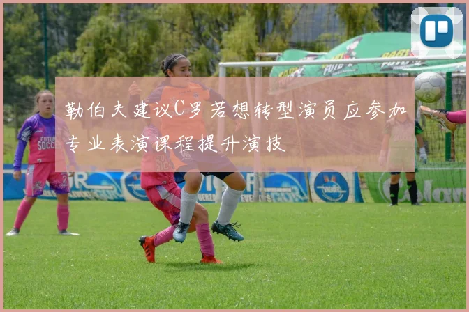 勒伯夫建议C罗若想转型演员应参加专业表演课程提升演技