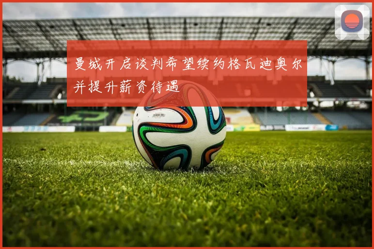 曼城开启谈判希望续约格瓦迪奥尔并提升薪资待遇