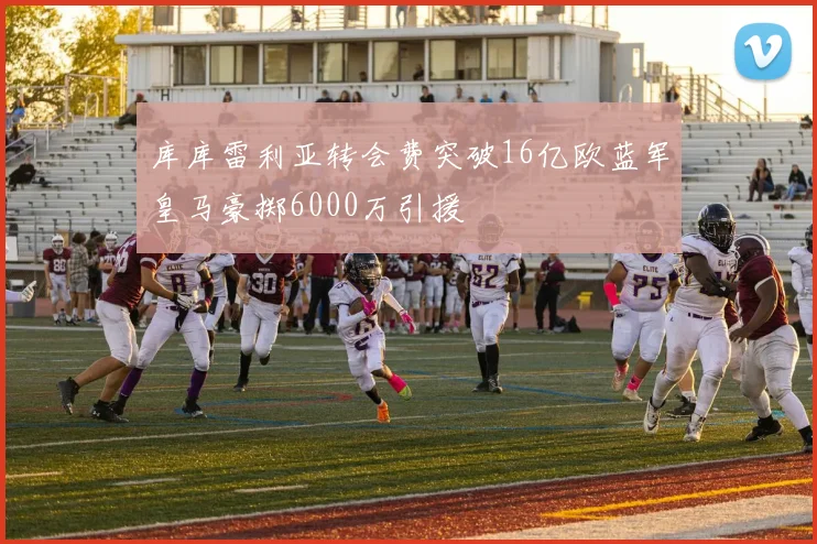 库库雷利亚转会费突破16亿欧蓝军皇马豪掷6000万引援