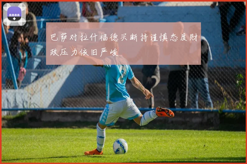 巴萨对拉什福德买断持谨慎态度财政压力依旧严峻
