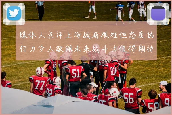 媒体人点评上海战局艰难但态度执行力令人敬佩未来战斗力值得期待