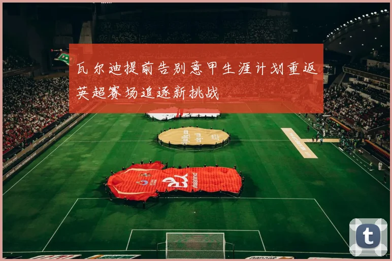 瓦尔迪提前告别意甲生涯计划重返英超赛场追逐新挑战