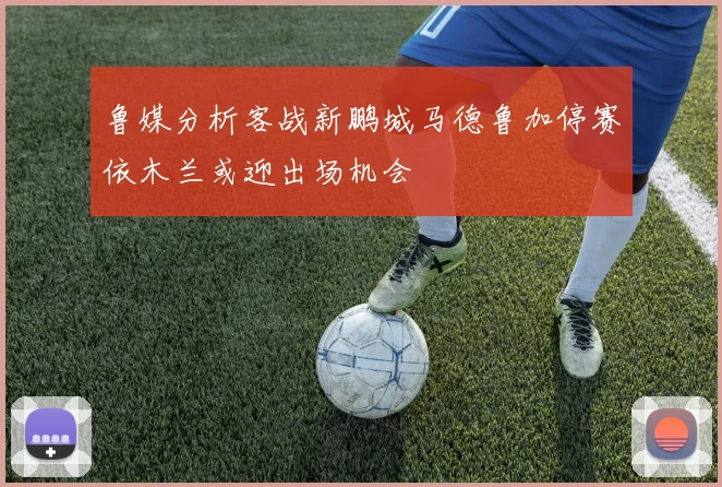 鲁媒分析客战新鹏城马德鲁加停赛依木兰或迎出场机会