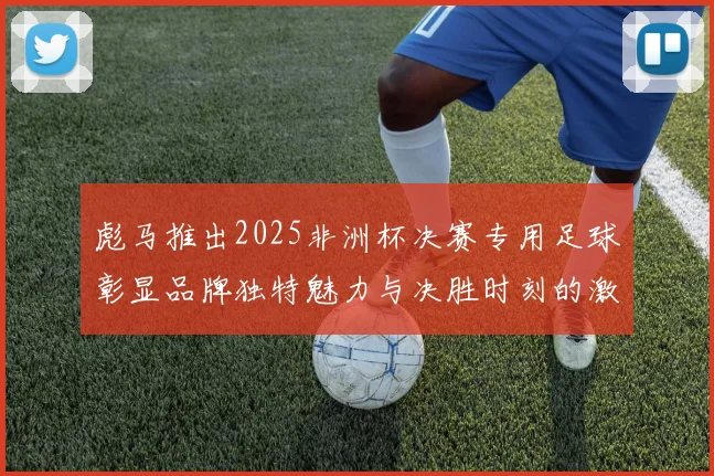 彪马推出2025非洲杯决赛专用足球彰显品牌独特魅力与决胜时刻的激情